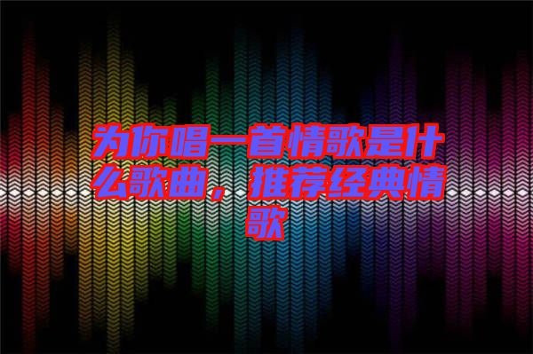 為你唱一首情歌是什么歌曲，推薦經典情歌