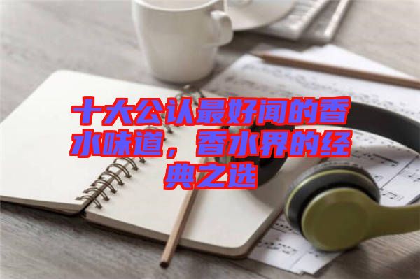 十大公認最好聞的香水味道，香水界的經(jīng)典之選
