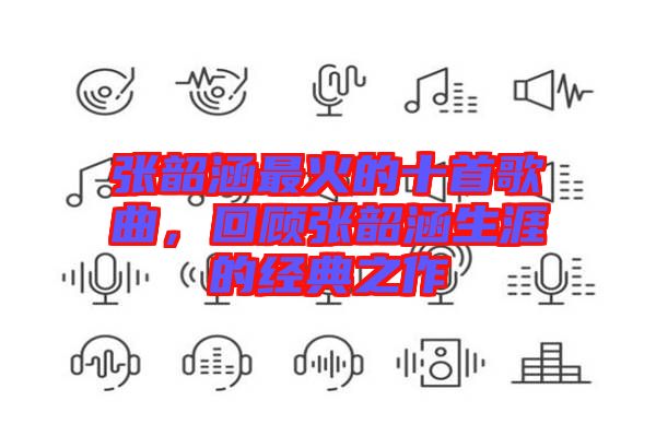 張韶涵最火的十首歌曲，回顧張韶涵生涯的經(jīng)典之作