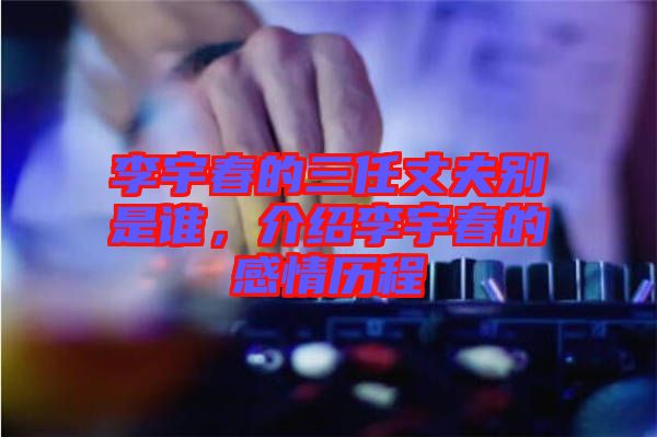 李宇春的三任丈夫別是誰，介紹李宇春的感情歷程
