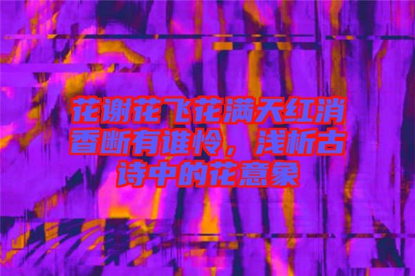 花謝花飛花滿天紅消香斷有誰憐，淺析古詩中的花意象