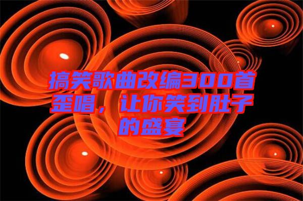 搞笑歌曲改編300首歪唱，讓你笑到肚子的盛宴