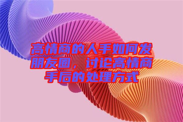 高情商的人手如何發朋友圈，討論高情商手后的處理方式