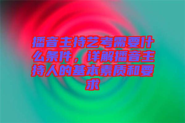 播音主持藝考需要什么條件，詳解播音主持人的基本素質和要求
