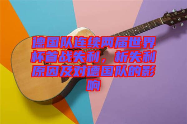 德國隊連續兩屆世界杯首戰失利，析失利原因及對德國隊的影響