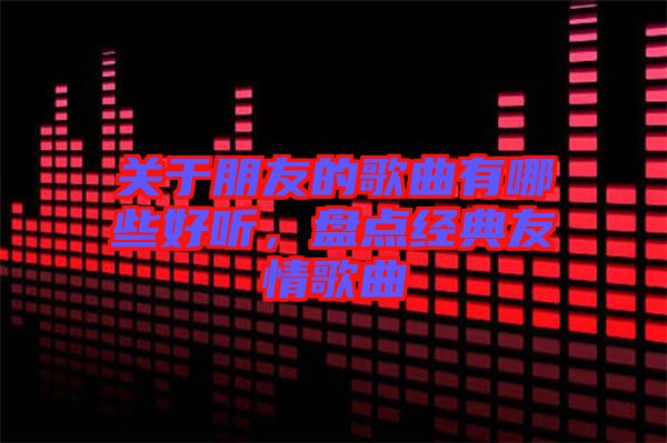 關于朋友的歌曲有哪些好聽，盤點經典友情歌曲
