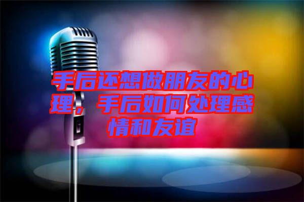 手后還想做朋友的心理，手后如何處理感情和友誼