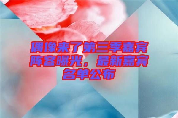 偶像來了第三季嘉賓陣容曝光，最新嘉賓名單公布