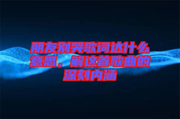 朋友別哭歌詞達什么意思，解這首歌曲的深刻內涵
