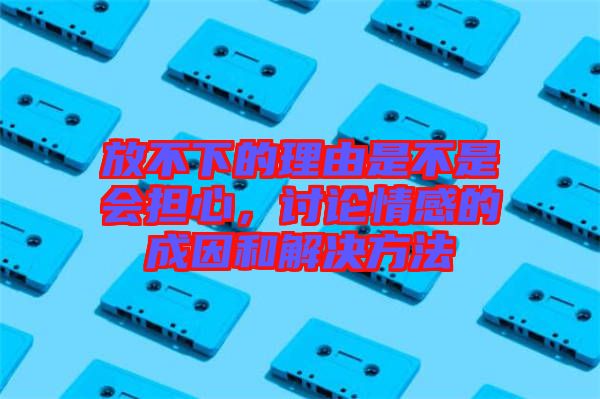 放不下的理由是不是會擔心，討論情感的成因和解決方法