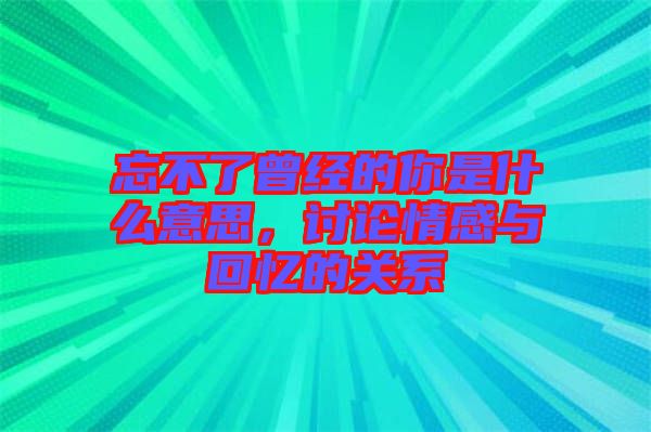 忘不了曾經的你是什么意思，討論情感與回憶的關系