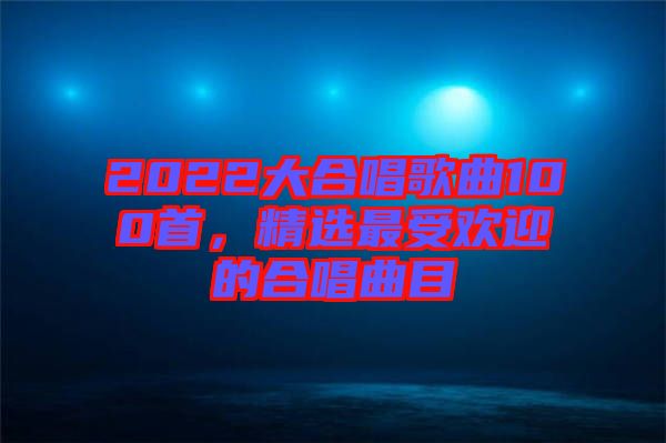 2022大合唱歌曲100首，精選最受歡迎的合唱曲目