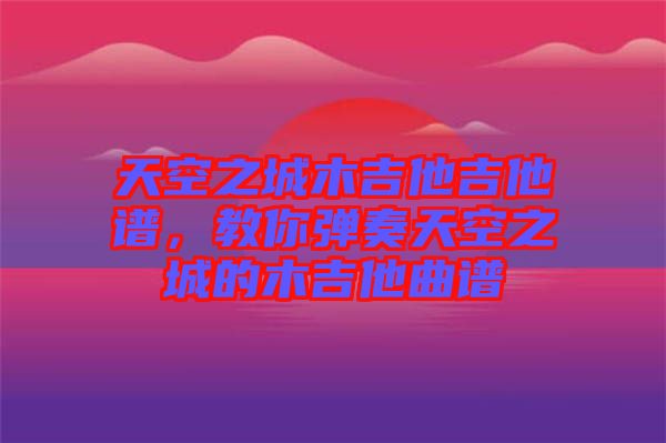 天空之城木吉他吉他譜，教你彈奏天空之城的木吉他曲譜