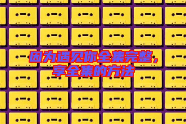 因?yàn)橛鲆娔闳暾?，享全集的方? width=