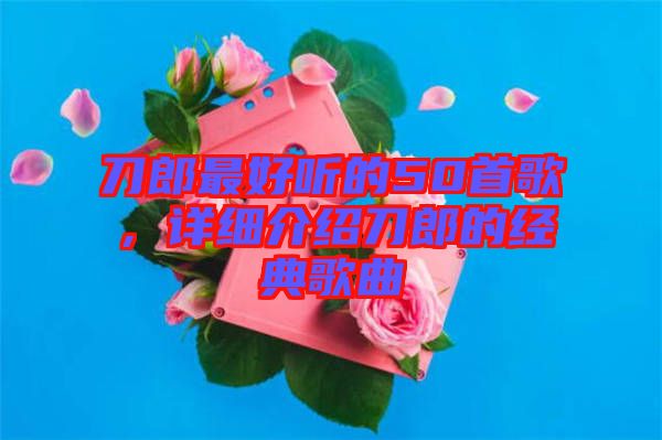 刀郎最好聽的50首歌，詳細介紹刀郎的經典歌曲