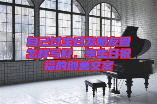 自己過生日發(fā)朋友圈怎樣寫好，享生日祝福的創(chuàng)意文案