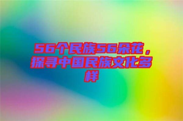 56個民族56朵花，探尋中國民族文化多樣