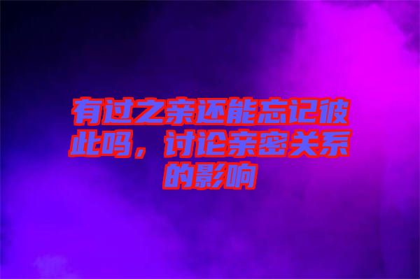 有過之親還能忘記彼此嗎，討論親密關系的影響