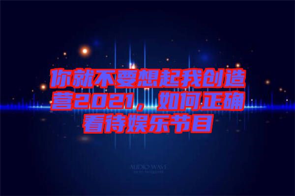 你就不要想起我創(chuàng)造營2021，如何正確看待娛樂節(jié)目