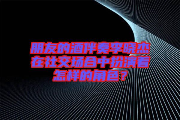 朋友的酒伴奏李曉杰在社交場合中扮演著怎樣的角色？