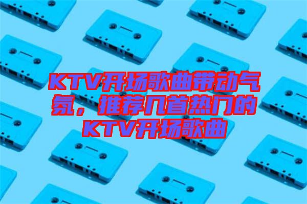 KTV開場(chǎng)歌曲帶動(dòng)氣氛，推薦幾首熱門的KTV開場(chǎng)歌曲