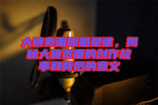 大碗寬面原唱是誰，揭秘大碗寬面的創作故事和背后的意義