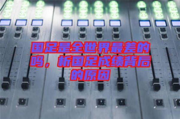 國足是全世界最差的嗎，析國足成績背后的原因
