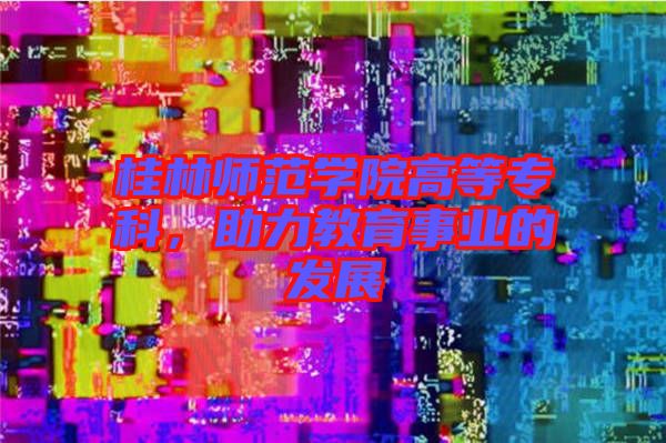 桂林師范學(xué)院高等?？?，助力教育事業(yè)的發(fā)展