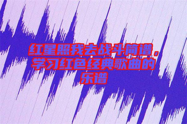 紅星照我去戰(zhàn)斗簡譜，學(xué)習(xí)紅色經(jīng)典歌曲的樂譜