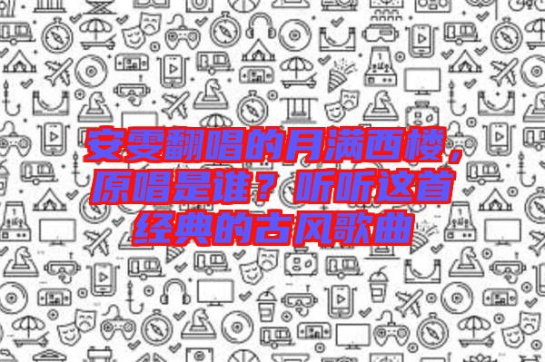 安雯翻唱的月滿西樓，原唱是誰？聽聽這首經典的古風歌曲