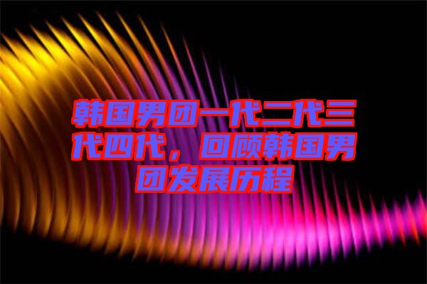 韓國男團一代二代三代四代，回顧韓國男團發展歷程