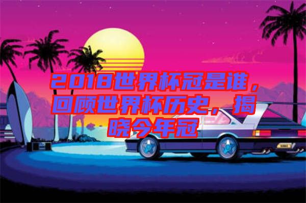 2018世界杯冠是誰，回顧世界杯歷史，揭曉今年冠