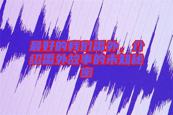 最好的我們番外，介紹番外故事的未知秘密