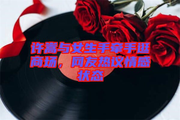 許嵩與女生手牽手逛商場，網友熱議情感狀態