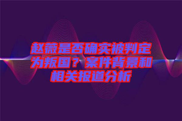 趙薇是否確實被判定為叛國？案件背景和相關報道分析