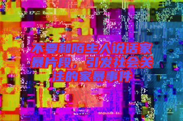 不要和陌生人說話家暴片段，引發(fā)社會關(guān)注的家暴事件