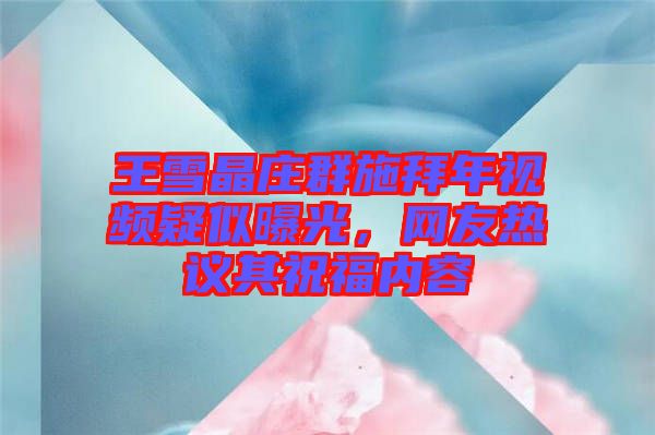 王雪晶莊群施拜年視頻疑似曝光，網友熱議其祝福內容