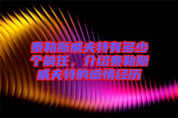 泰勒斯威夫特有多少個前任，介紹泰勒斯威夫特的感情經歷