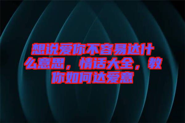 想說愛你不容易達什么意思，情話大全，教你如何達愛意
