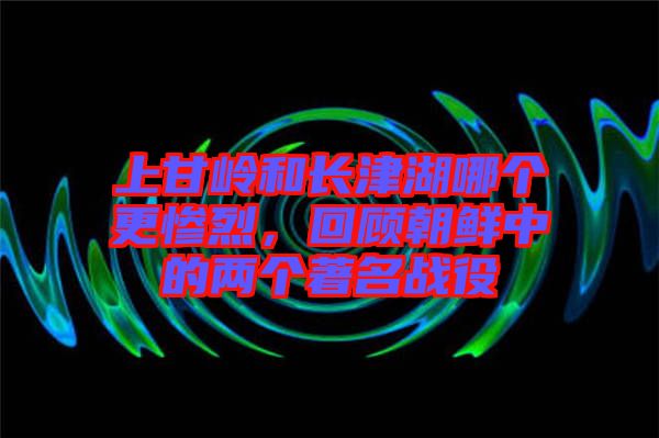 上甘嶺和長津湖哪個更慘烈，回顧朝鮮中的兩個著名戰役