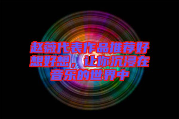 趙薇代表作品推薦好想好想，讓你沉浸在音樂的世界中