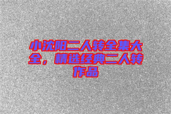 小沈陽二人轉全集大全，精選經典二人轉作品