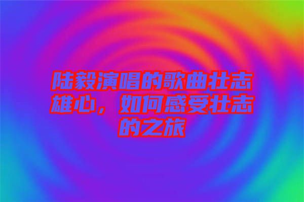陸毅演唱的歌曲壯志雄心，如何感受壯志的之旅
