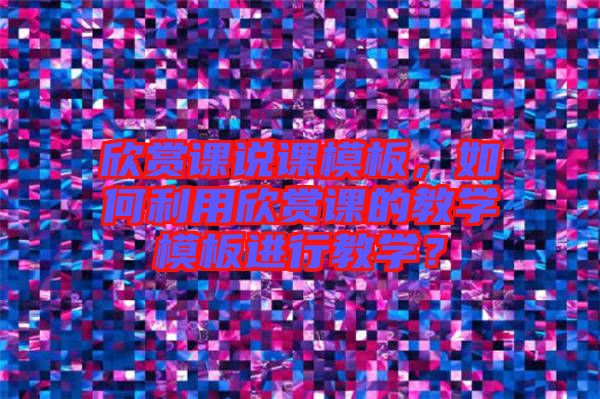 欣賞課說課模板，如何利用欣賞課的教學模板進行教學？