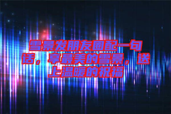 雪景發朋友圈配一句話，享最美的雪景，送上溫暖的祝福