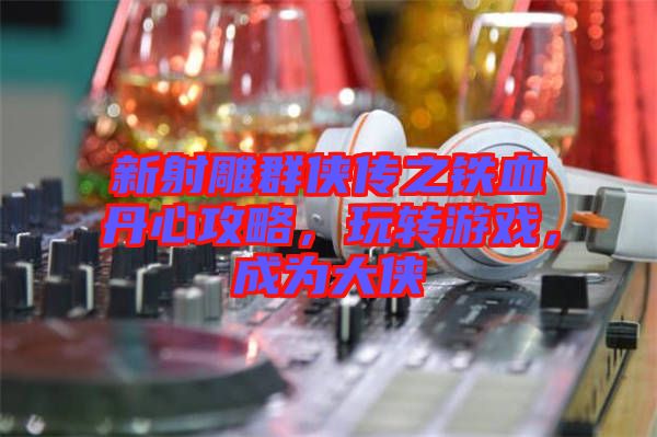 新射雕群俠傳之鐵血丹心攻略，玩轉游戲，成為大俠