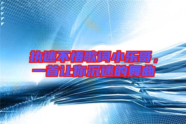 執迷不悟歌詞小樂哥，一首讓你沉迷的舞曲