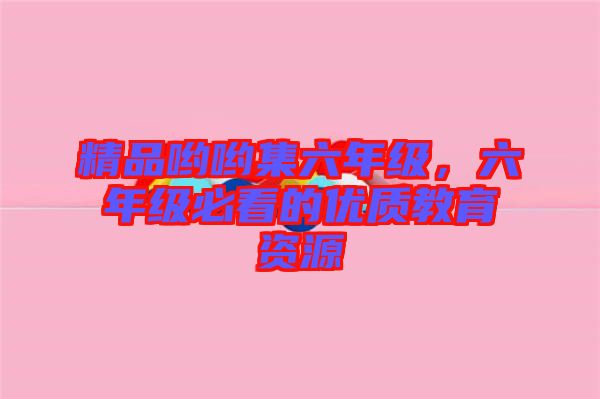 精品喲喲集六年級，六年級必看的優質教育資源