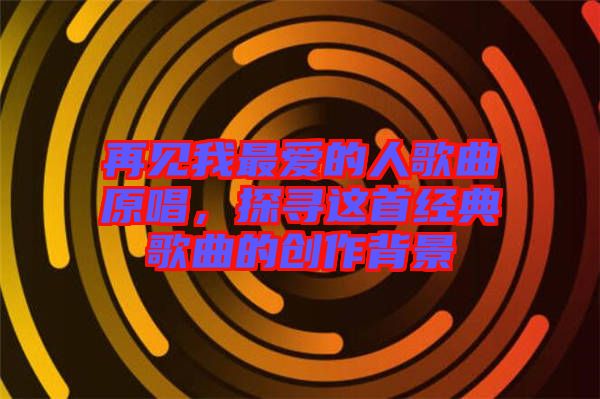 再見(jiàn)我最愛(ài)的人歌曲原唱，探尋這首經(jīng)典歌曲的創(chuàng)作背景