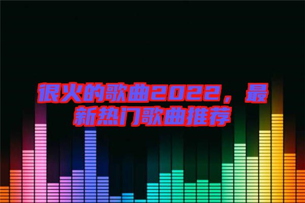 很火的歌曲2022，最新熱門歌曲推薦
